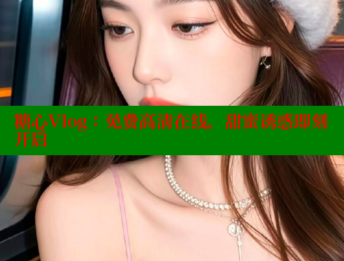 糖心Vlog：免费高清在线，甜蜜诱惑即刻开启