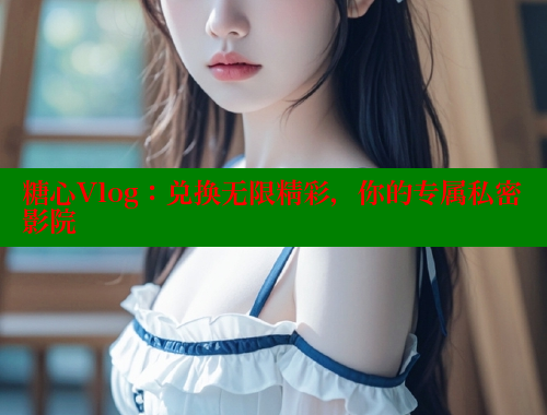 糖心Vlog：兑换无限精彩，你的专属私密影院