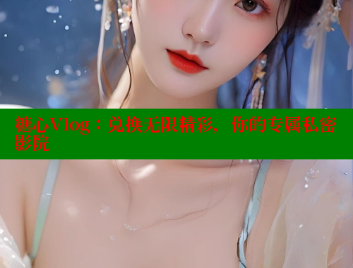 糖心Vlog：兑换无限精彩，你的专属私密影院