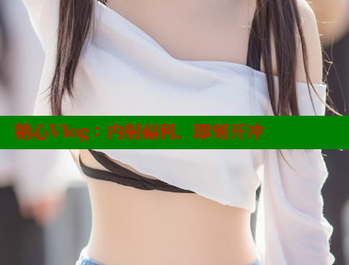 糖心Vlog：内射福利，即刻开冲
