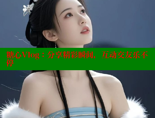 糖心Vlog：分享精彩瞬间，互动交友乐不停