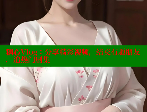 糖心Vlog：分享精彩视频，结交有趣朋友，追热门剧集