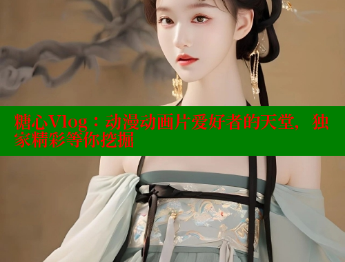 糖心Vlog：动漫动画片爱好者的天堂，独家精彩等你挖掘