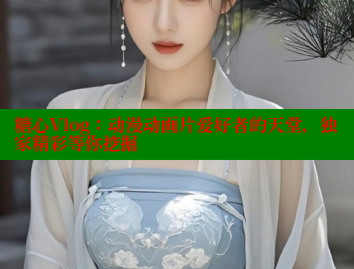 糖心Vlog：动漫动画片爱好者的天堂，独家精彩等你挖掘