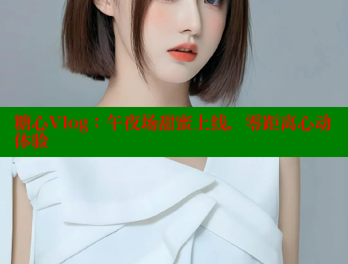 糖心Vlog：午夜场甜蜜上线，零距离心动体验