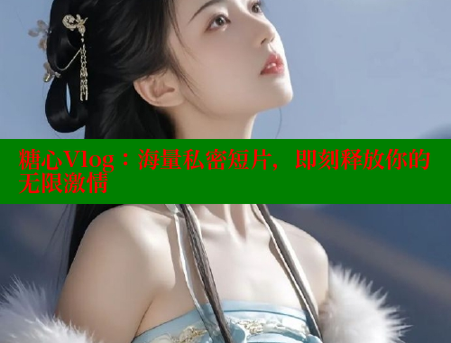 糖心Vlog：海量私密短片，即刻释放你的无限激情