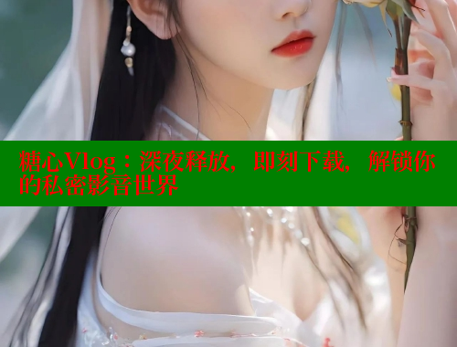 糖心Vlog：深夜释放，即刻下载，解锁你的私密影音世界