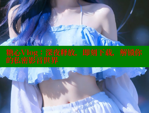 糖心Vlog：深夜释放，即刻下载，解锁你的私密影音世界