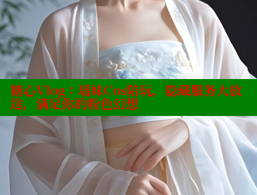 糖心Vlog：瑶妹Cos陪玩，隐藏服务大放送，满足你的粉色幻想