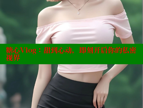 糖心Vlog：甜到心动，即刻开启你的私密视界