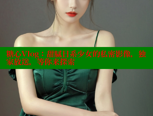 糖心Vlog：甜腻日系少女的私密影像，独家放送，等你来探索