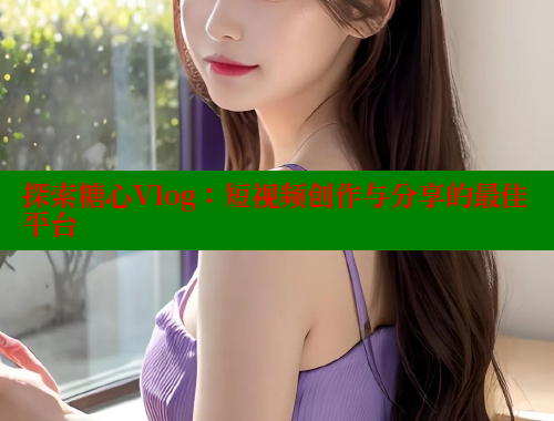 探索糖心Vlog：短视频创作与分享的最佳平台
