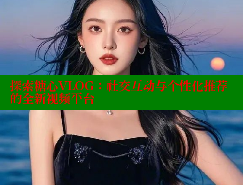 探索糖心VLOG：社交互动与个性化推荐的全新视频平台