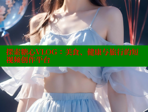 探索糖心VLOG：美食、健康与旅行的短视频创作平台