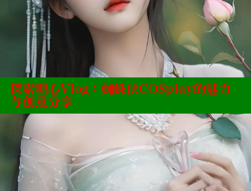 探索糖心Vlog：蜘蛛侠COSplay的魅力与创意分享