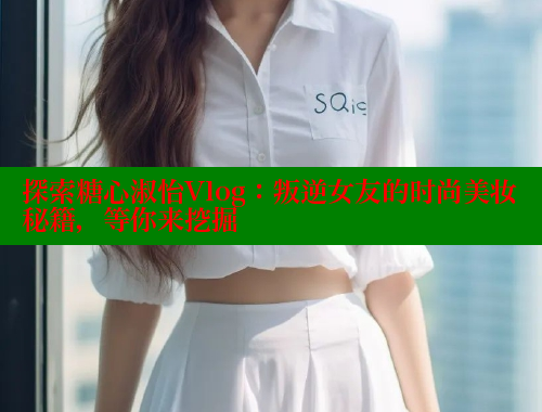 探索糖心淑怡Vlog：叛逆女友的时尚美妆秘籍，等你来挖掘