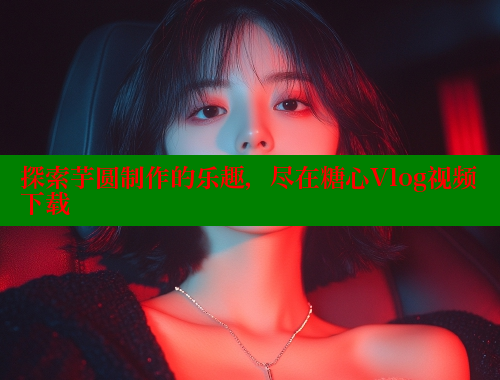探索芋圆制作的乐趣，尽在糖心Vlog视频下载