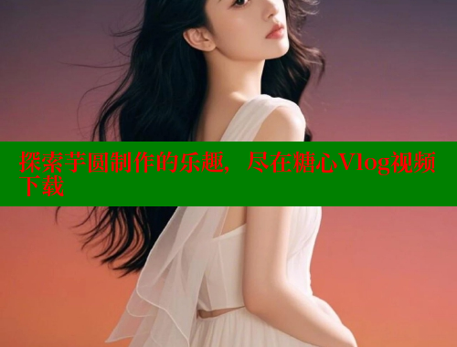 探索芋圆制作的乐趣，尽在糖心Vlog视频下载