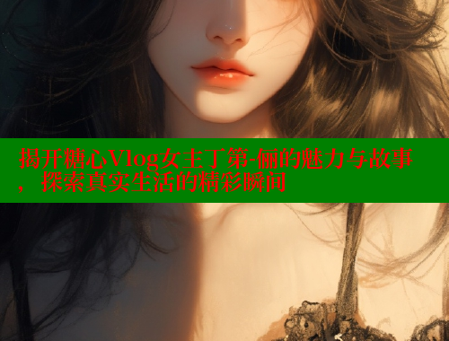 揭开糖心Vlog女主丁第-俪的魅力与故事，探索真实生活的精彩瞬间