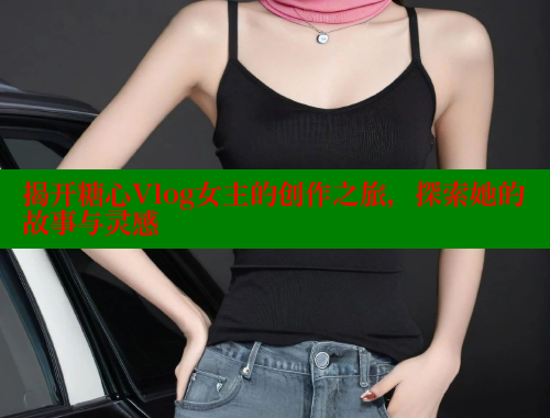 揭开糖心Vlog女主的创作之旅，探索她的故事与灵感