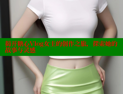 揭开糖心Vlog女主的创作之旅，探索她的故事与灵感