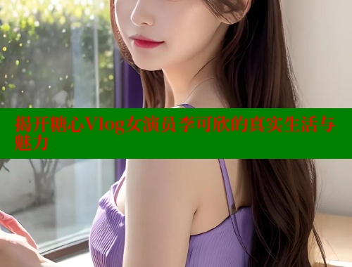 揭开糖心Vlog女演员李可欣的真实生活与魅力