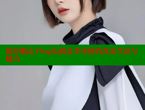 揭开糖心Vlog女演员李可欣的真实生活与魅力