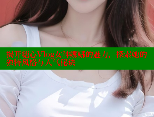 揭开糖心Vlog女神娜娜的魅力，探索她的独特风格与人气秘诀