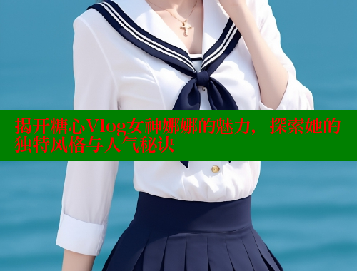 揭开糖心Vlog女神娜娜的魅力，探索她的独特风格与人气秘诀