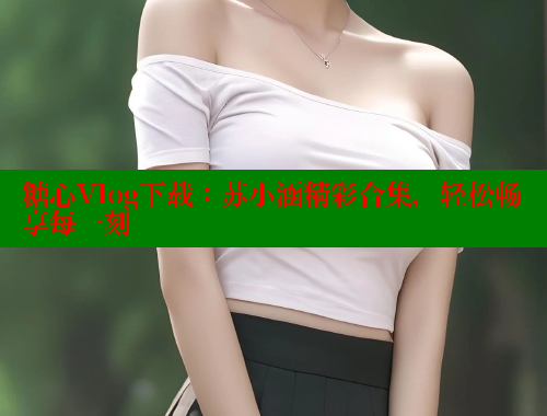 糖心Vlog下载：苏小涵精彩合集，轻松畅享每一刻