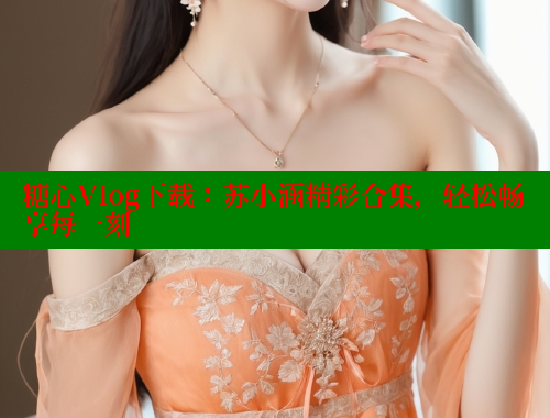 糖心Vlog下载：苏小涵精彩合集，轻松畅享每一刻