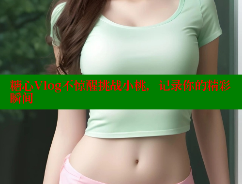 糖心Vlog不惊醒挑战小桃，记录你的精彩瞬间