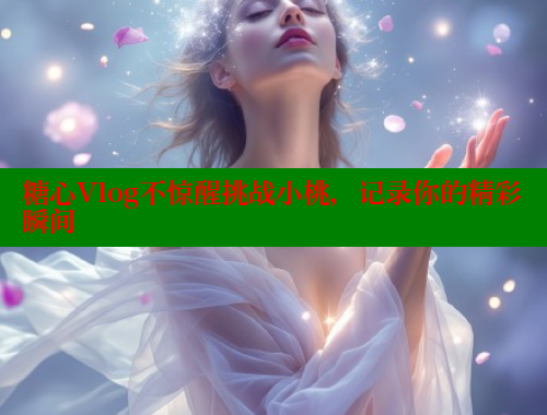 糖心Vlog不惊醒挑战小桃，记录你的精彩瞬间