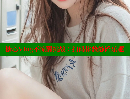 糖心Vlog不惊醒挑战：扫码体验静谧乐趣
