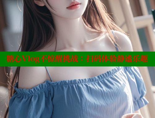 糖心Vlog不惊醒挑战：扫码体验静谧乐趣