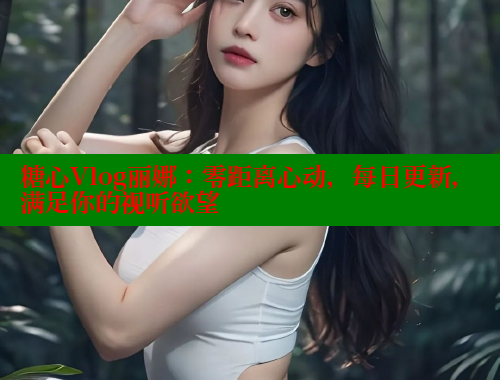 糖心Vlog丽娜：零距离心动，每日更新，满足你的视听欲望