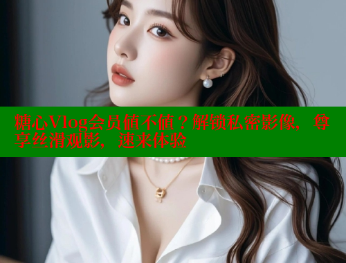 糖心Vlog会员值不值？解锁私密影像，尊享丝滑观影，速来体验
