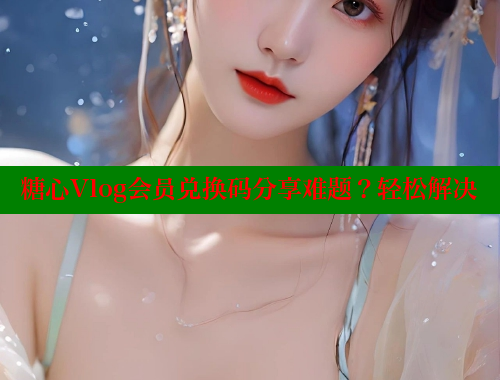 糖心Vlog会员兑换码分享难题？轻松解决