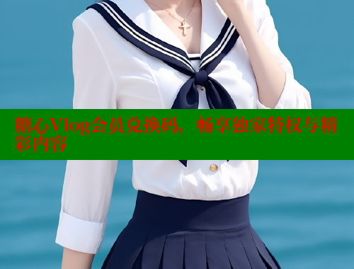 糖心Vlog会员兑换码，畅享独家特权与精彩内容