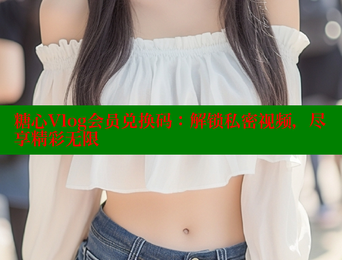 糖心Vlog会员兑换码：解锁私密视频，尽享精彩无限