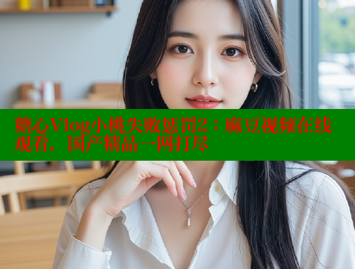 糖心Vlog小桃失败惩罚2：麻豆视频在线观看，国产精品一网打尽
