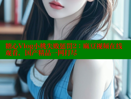 糖心Vlog小桃失败惩罚2：麻豆视频在线观看，国产精品一网打尽