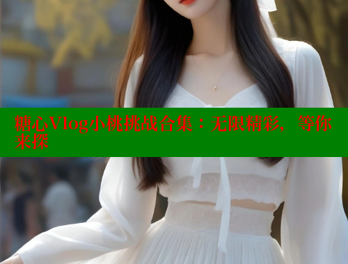糖心Vlog小桃挑战合集：无限精彩，等你来探