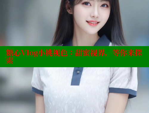 糖心Vlog小桃视色：甜蜜视界，等你来探索