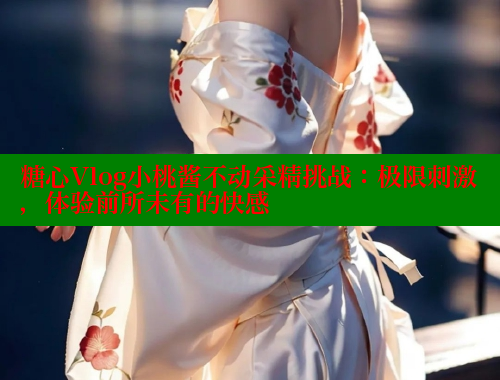 糖心Vlog小桃酱不动采精挑战：极限刺激，体验前所未有的快感
