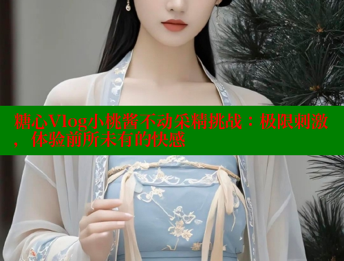 糖心Vlog小桃酱不动采精挑战：极限刺激，体验前所未有的快感