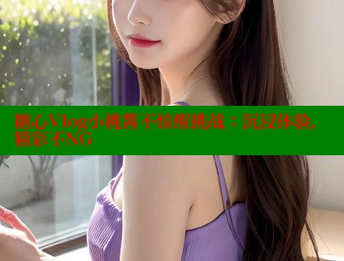 糖心Vlog小桃酱不惊醒挑战：沉浸体验，精彩不NG