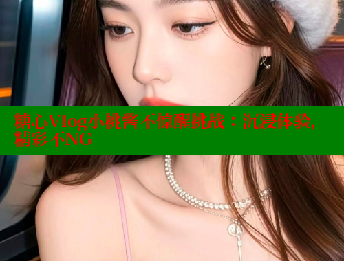 糖心Vlog小桃酱不惊醒挑战：沉浸体验，精彩不NG
