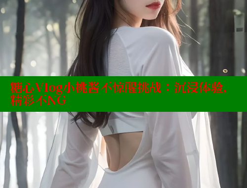 糖心Vlog小桃酱不惊醒挑战：沉浸体验，精彩不NG