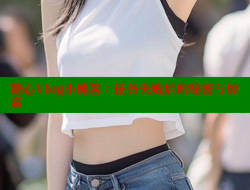 糖心Vlog小桃酱：任务失败后的秘密与惊喜